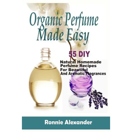 Organic Perfume Made Easy: 55 DIY Natural Homemade Perfume Recipes For Beautiful And Aromatic Fragrances