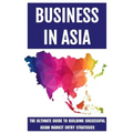 Business In Asia: The Ultimate Guide To Building Successful Asian Market Entry Strategies: Techniques For Business Success In Asia