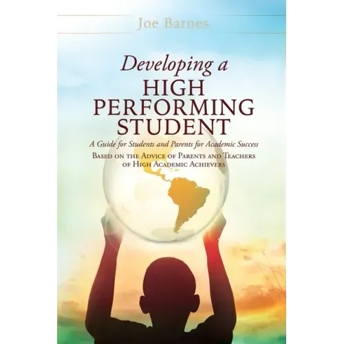 Developing A High Performing Student: A Guide for Students and Parents for Academic Success Based on the Advice of Parents and Teachers of High Academ
