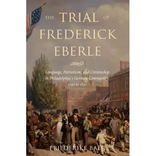 The Trial of Frederick Eberle: Language, Patriotism and Citizenship in Philadelphia's German Community, 1790 to 1830