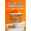 Delicious Ways to Make Carrot Cakes: How To Celebrate Your Holiday: Carrot Cakes Guide Book