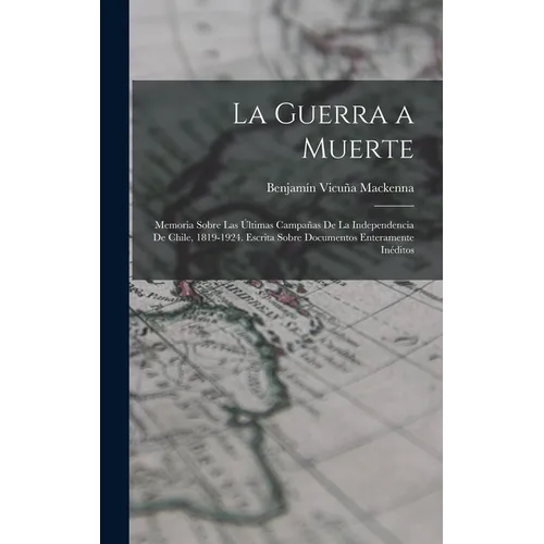 La Guerra a Muerte: Memoria Sobre Las Últimas Campañas De La Independencia De Chile, 1819-1924. Escrita Sobre Documentos Enteramente Inéditos