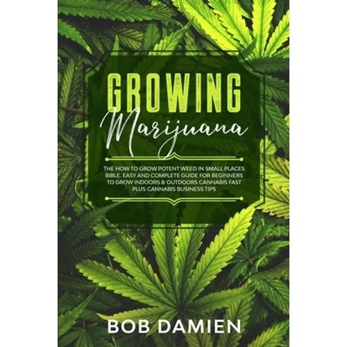 Growing Marijuana: The How to Grow Potent Weed in Small Places Bible. Easy and Complete Guide for Beginners to Grow Indoors & Outdoors Ca