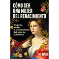 Cómo Ser Una Mujer del Renacimiento: Mujeres, Poder Y El Nacimiento del Mito de la Belleza / How to Be a Renaissance Woman