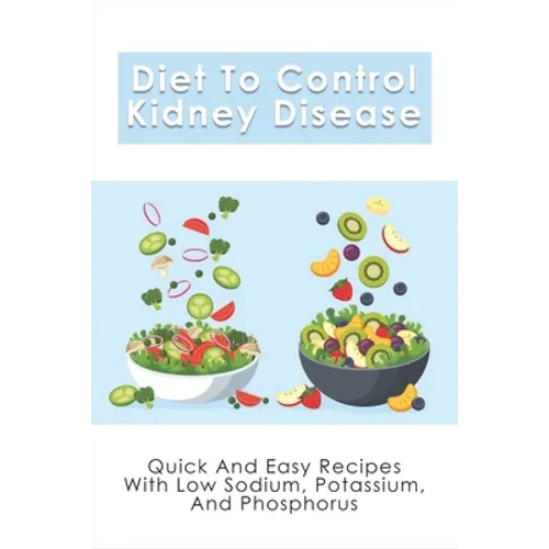 Diet To Control Kidney Disease: Quick And Easy Recipes With Low Sodium, Potassium And Phosphorus: How To Use The Renal Diet The Proper Way