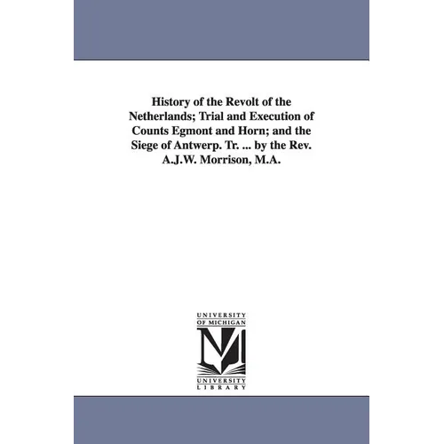 History of the Revolt of the Netherlands; Trial and Execution of Counts Egmont and Horn; and the Siege of Antwerp. Tr. ... by the Rev. A.J.W. Morrison