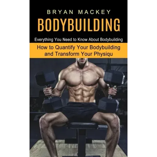 Bodybuilding: Everything You Need to Know About Bodybuilding (How to Quantify Your Bodybuilding and Transform Your Physiqu)