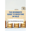 The Beginner's Guide To Investing In Gold: How To Buy Gold Bullion Bars And Coins: What To Know Before Buying Gold Coins