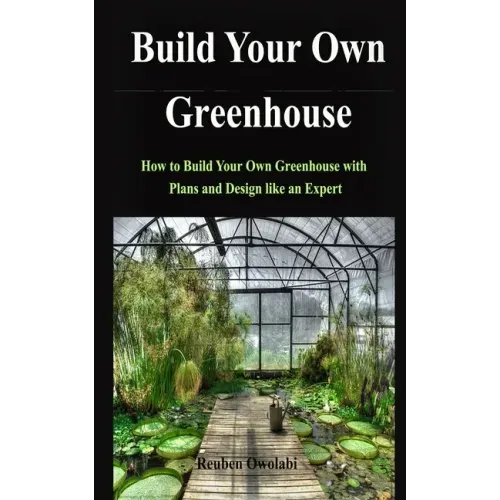 Build Your Own Greenhouse: How to Build Your Own Greenhouse with Plans and Design like an Expert