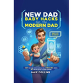 New Dad Baby Hacks for the Modern Dad Easy First-Time Father Essentials for a Stress-Free Journey, Any New Dad Can Use to Be More Confiden