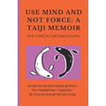 Use Mind and Not Force: A Taiji Memoir: A call to actionless action for healthier, happier and more rewarding living