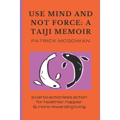 Use Mind and Not Force: A Taiji Memoir: A call to actionless action for healthier, happier and more rewarding living