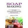 Soap Making Recipes: The Complete Beginner's Guide to Natural Soap Making (Your Complete Step-by-step Guide to Make Organic Soaps at Home)