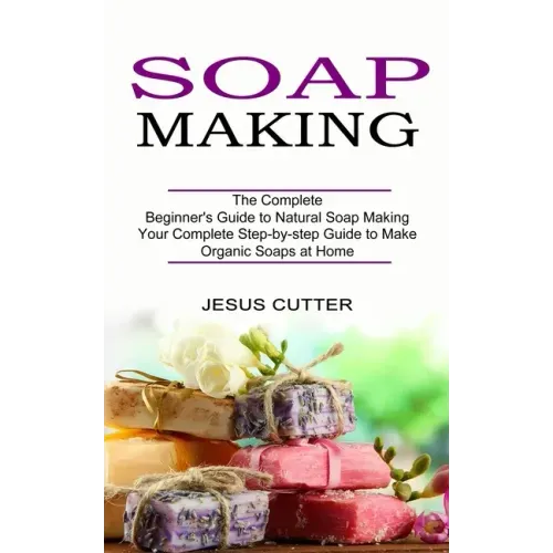 Soap Making Recipes: The Complete Beginner's Guide to Natural Soap Making (Your Complete Step-by-step Guide to Make Organic Soaps at Home)