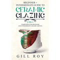 Ceramic Glazing: Beginner + Intermediate Guide to Ceramic Glazing: 2-in-1 Compendium for Beginner and Intermediate Ceramic Artists