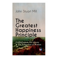 The Greatest Happiness Principle - Utilitarianism, on Liberty & the Subjection of Women: The Principle of the Greatest-Happiness: What Is Utilitariani