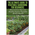 The Ultimate Guide to Vegetable Gardening for Beginners: How to Grow Your Own Healthy Organic Vegetables All Year Round!