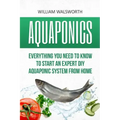 Aquaponics: Everything You Need to Know to Start an Expert DIY Aquaponic System from Home