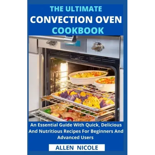 The Ultimate Convection Oven Cookbook: An Essential Guide With Quick, Delicious And Nutritious Recipes For Beginners And Advanced Users