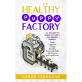 The Healthy Puppy Factory: All You Need To Know To Start A Dog Breeding Business: Health, Equipment, Training, Breeding, Business Mentality, Sale