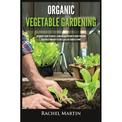 Organic Vegetable Gardening: Beginner's Guide to Quickly Learn and Master How to Grow Your Own Vegetables and How to Start a Healthy Garden at Home