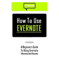 How to Use Evernote: A Beginners Guide to Using Evernote Effectively and Efficiently