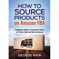 How to Source Products on Amazon FBA: A Beginners Guide to Sourcing Products to Private Label and Sell on Amazon