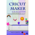 Cricut Maker for Beginners: A Comprehensive Guide on How to Use the Cricut Maker Machine, Master Design Space, Create Exciting Cricut Projects; Wi