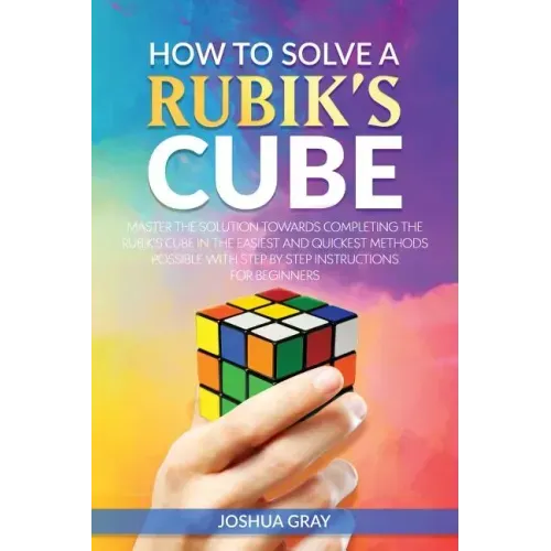 How To Solve A Rubik's Cube: Master The Solution Towards Completing The Rubik's Cube In The Easiest And Quickest Methods Possible With Step By Step In