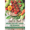 How To Start An Organic Vegetable Garden For Beginners: How To Plan, Build And Maintain Your Organic Vegetable Garden: Organic Gardening At Home