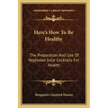 Here's How to Be Healthy: The Preparation and Use of Vegetable Juice Cocktails for Health