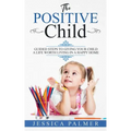 The Positive Child: Guided Steps To Giving Your Child A Life Worth Living In A Happy Home