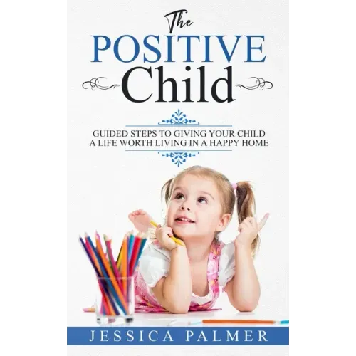 The Positive Child: Guided Steps To Giving Your Child A Life Worth Living In A Happy Home
