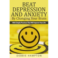 Beat Depression And Anxiety By Changing Your Brain: With Simple Practices That Will Improve Your Life