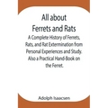 All about Ferrets and Rats; A Complete History of Ferrets, Rats, and Rat Extermination from Personal Experiences and Study. Also a Practical Hand-Book