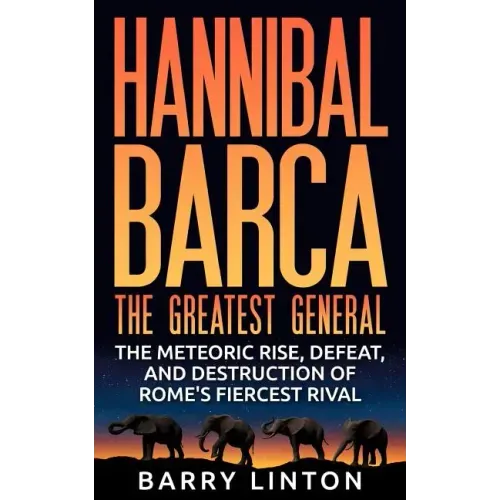 Hannibal Barca, The Greatest General: The Meteoric Rise, Defeat, And Destruction Of Rome's Fiercest Rival
