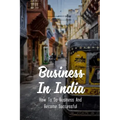 Business In India: How To Do Business And Become Successful: Understand Indian Culture To Do Business