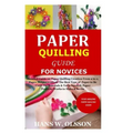 Paper Quilling Guide for Novices: Detailed Guide on Paper Quilling Creation From a to z;Paper Strips Creation;The Best Type of Paper to Be Used;Its Ma