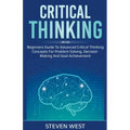 Critical Thinking: Beginners guide to advanced critical thinking concepts for problem solving, decision making and goal achievement