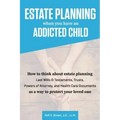 Estate Planning When You Have An Addicted Child: How to think about estate planning - Last Wills and Testaments, Trusts, Powers of Attorney, and Healt