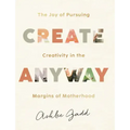 Create Anyway: The Joy of Pursuing Creativity in the Margins of Motherhood