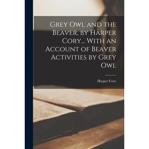 Grey Owl and the Beaver, by Harper Cory... With an Account of Beaver Activities by Grey Owl