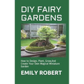 DIY Fairy Gardens: How to Design, Plant, Grow, And Create Your Own Magical Miniature Garden