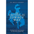 The Catholic Cowboy Way: Finding Peace and Purpose on the Bronc Called Life
