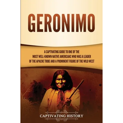 Geronimo: A Captivating Guide to One of the Most Well-Known Native Americans Who Was a Leader of the Apache Tribe and a Prominent Figure of the Wild W