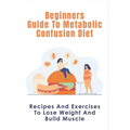 Beginners Guide To Metabolic Confusion Diet: Recipes And Exercises To Lose Weight And Build Muscle: Metabolic Confusion Meal Plans Ideas