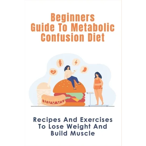 Beginners Guide To Metabolic Confusion Diet: Recipes And Exercises To Lose Weight And Build Muscle: Metabolic Confusion Meal Plans Ideas