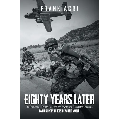 Eighty Years Later: The True Story of Private Frank Acri and Private First Class Peter A Acquisto-- Two Unlikely Heroes of World War II