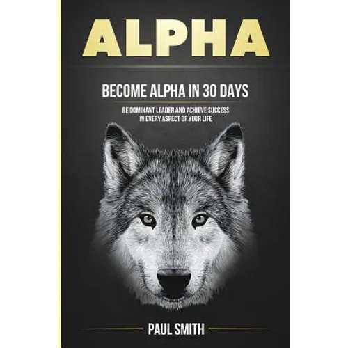 Alpha: Become Alpha In 30 Days - Be Dominant Leader And Achieve Success In Every Aspect Of Your Life