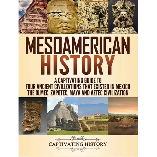 Mesoamerican History: A Captivating Guide to Four Ancient Civilizations that Existed in Mexico - The Olmec, Zapotec, Maya and Aztec Civilization